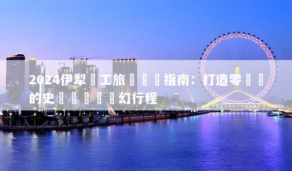 2024伊犁員工旅遊終極指南：打造零負評的史詩級團隊夢幻行程