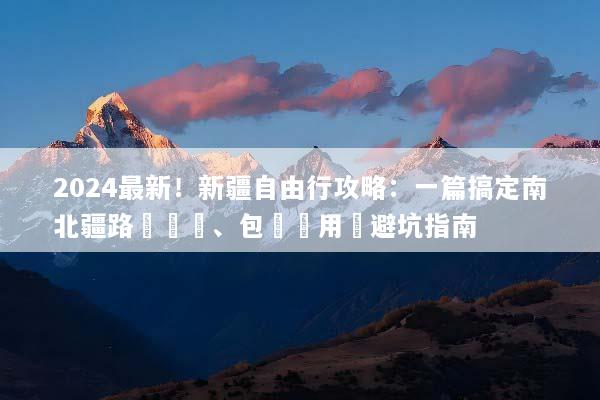 2024最新！新疆自由行攻略：一篇搞定南北疆路線規劃、包車費用與避坑指南