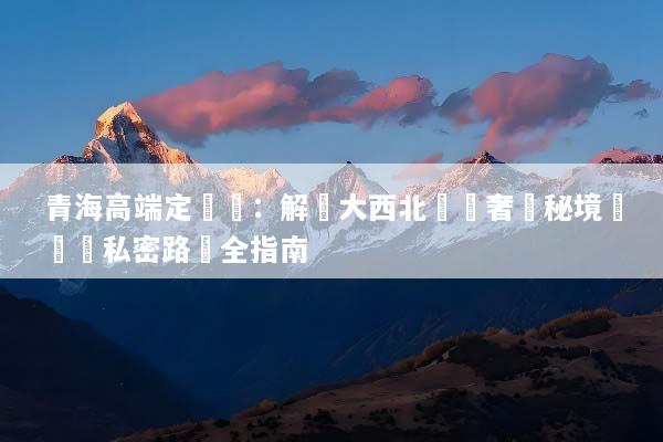 青海高端定製遊：解鎖大西北頂級奢華秘境與專屬私密路線全指南
