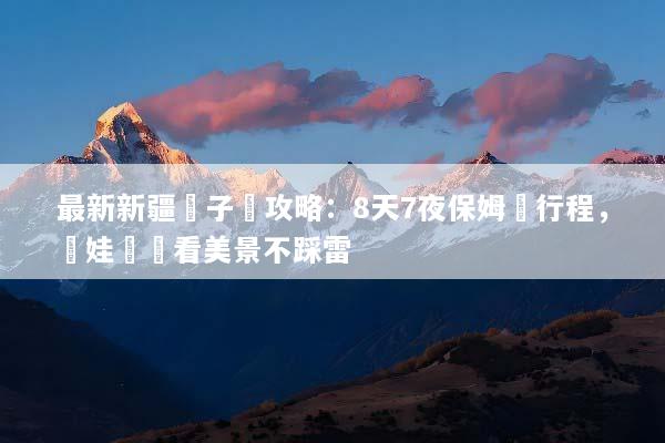 最新新疆親子遊攻略：8天7夜保姆級行程，帶娃輕鬆看美景不踩雷