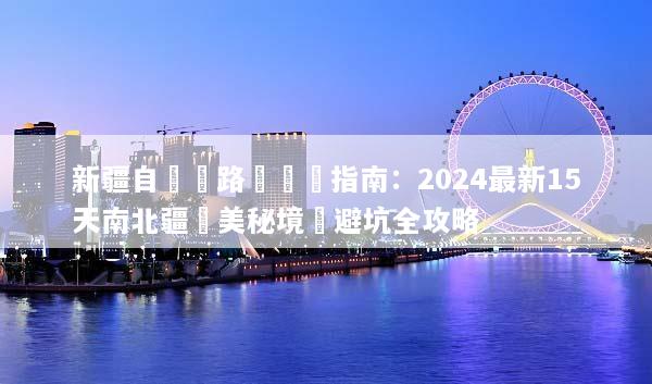 新疆自駕遊路線終極指南：2024最新15天南北疆絕美秘境與避坑全攻略