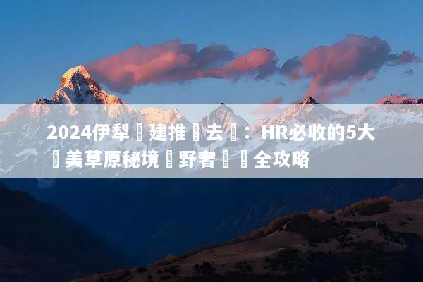 2024伊犁團建推薦去處：HR必收的5大絕美草原秘境與野奢體驗全攻略