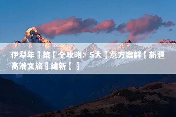 伊犁年會策劃全攻略：5大創意方案解鎖新疆高端文旅團建新體驗