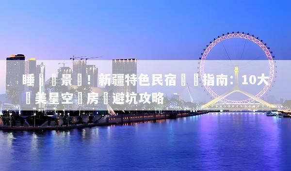 睡進風景裡！新疆特色民宿預訂指南：10大絕美星空氈房與避坑攻略