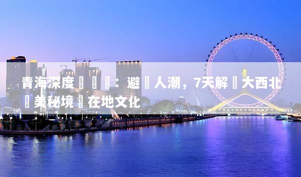 青海深度遊體驗：避開人潮，7天解鎖大西北絕美秘境與在地文化