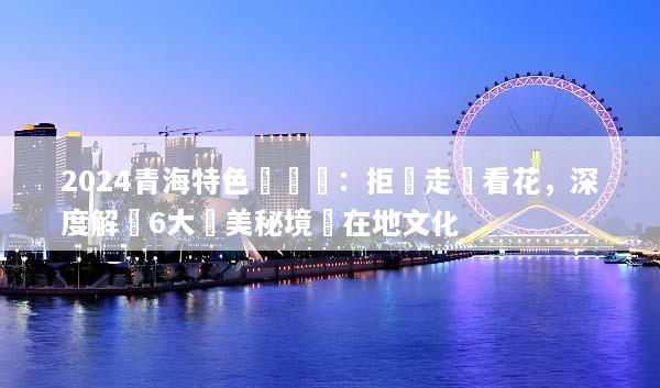 2024青海特色體驗遊：拒絕走馬看花，深度解鎖6大絕美秘境與在地文化