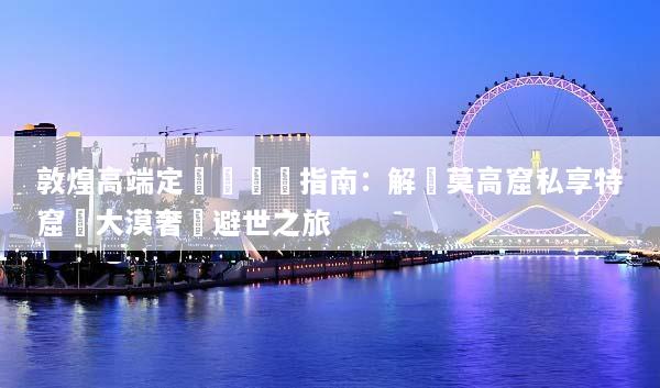 敦煌高端定製遊終極指南：解鎖莫高窟私享特窟與大漠奢華避世之旅