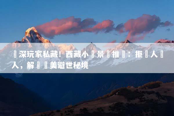 資深玩家私藏！西藏小眾景點推薦：拒絕人擠人，解鎖絕美避世秘境