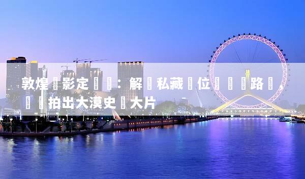 敦煌攝影定製遊：解鎖私藏機位與專屬路線，輕鬆拍出大漠史詩大片