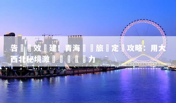 告別無效團建！青海獎勵旅遊定製攻略：用大西北秘境激發團隊戰鬥力
