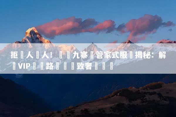 拒絕人擠人！頂級九寨溝管家式服務揭秘：解鎖VIP專屬路線與極致奢華體驗