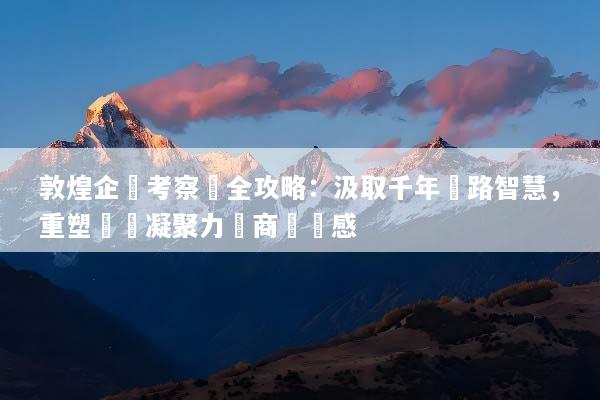敦煌企業考察遊全攻略：汲取千年絲路智慧，重塑團隊凝聚力與商業靈感
