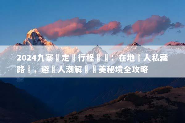 2024九寨溝定製行程規劃：在地達人私藏路線，避開人潮解鎖絕美秘境全攻略