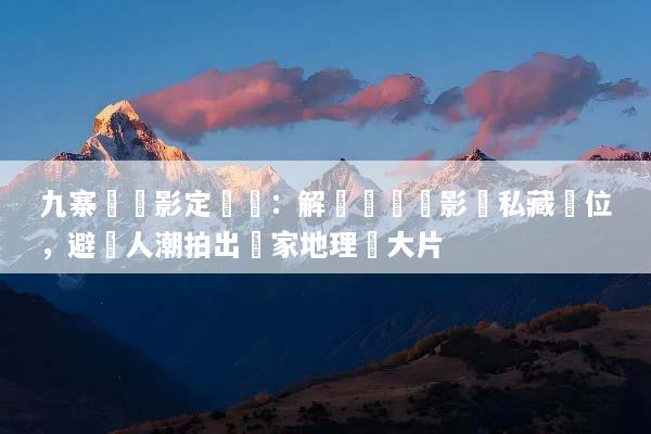 九寨溝攝影定製遊：解鎖專業攝影師私藏機位，避開人潮拍出國家地理級大片