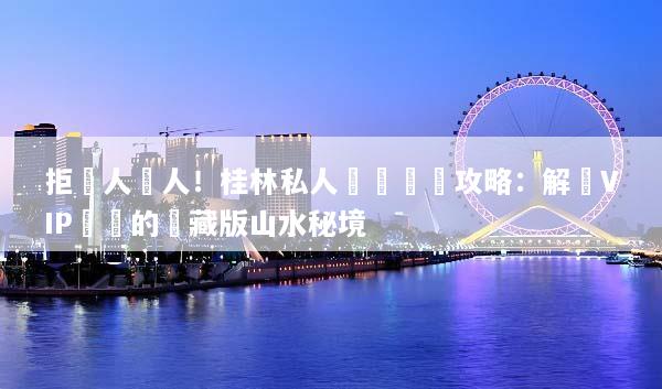 拒絕人擠人！桂林私人訂製終極攻略：解鎖VIP專屬的隱藏版山水秘境