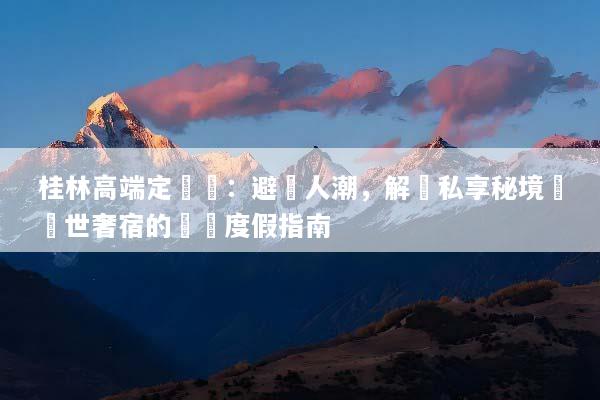 桂林高端定製遊：避開人潮，解鎖私享秘境與隱世奢宿的頂級度假指南
