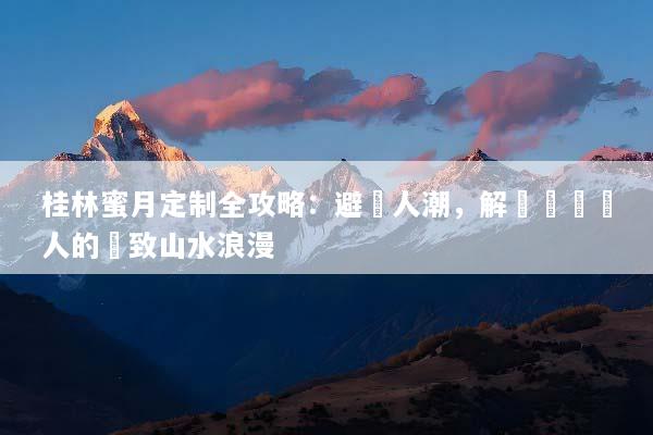 桂林蜜月定制全攻略：避開人潮，解鎖專屬兩人的極致山水浪漫