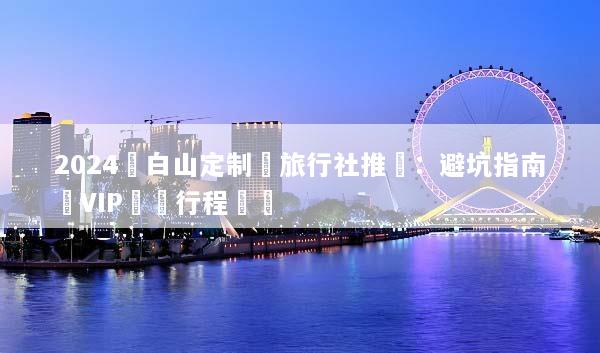 2024長白山定制遊旅行社推薦：避坑指南與VIP專屬行程規劃