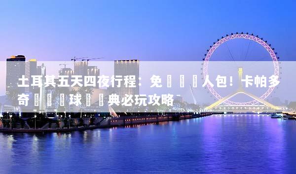 土耳其五天四夜行程：免動腦懶人包！卡帕多奇亞熱氣球與經典必玩攻略