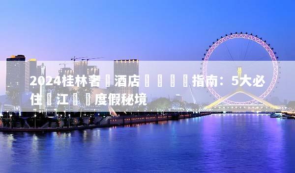 2024桂林奢華酒店預訂終極指南：5大必住灕江頂級度假秘境