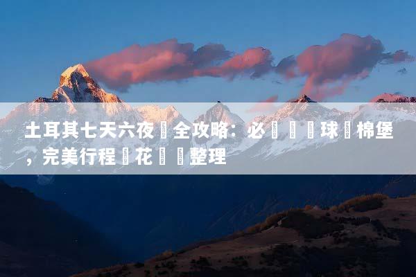 土耳其七天六夜遊全攻略：必訪熱氣球與棉堡，完美行程與花費總整理