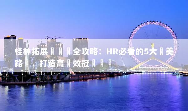 桂林拓展訓練營全攻略：HR必看的5大絕美路線，打造高績效冠軍團隊