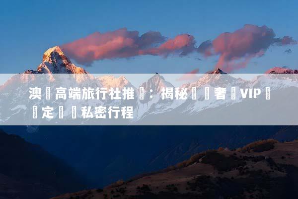 澳門高端旅行社推薦：揭秘頂級奢華VIP專屬定製與私密行程