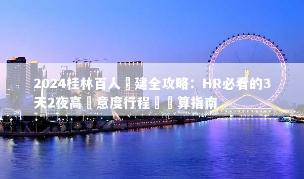 2024桂林百人團建全攻略：HR必看的3天2夜高滿意度行程與預算指南