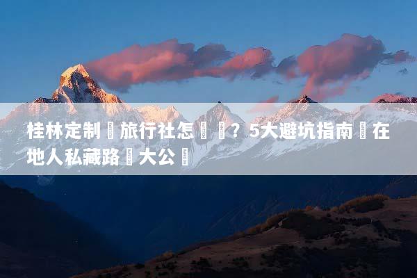 桂林定制遊旅行社怎麼選？5大避坑指南與在地人私藏路線大公開