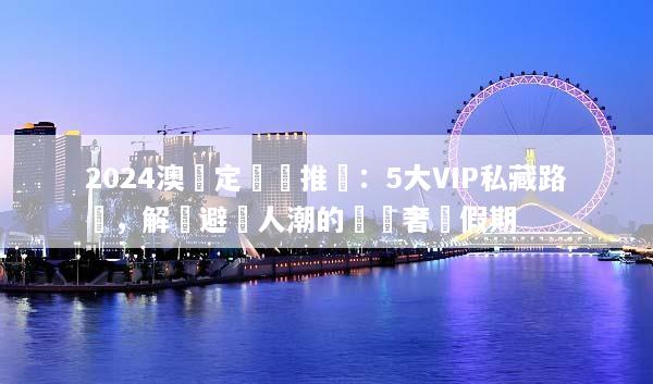 2024澳門定製遊推薦：5大VIP私藏路線，解鎖避開人潮的頂級奢華假期