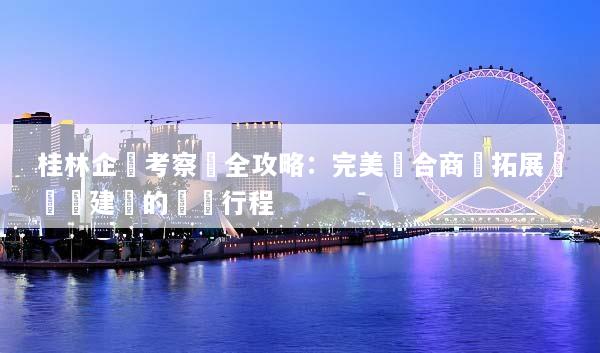 桂林企業考察遊全攻略：完美結合商務拓展與團隊建設的頂級行程