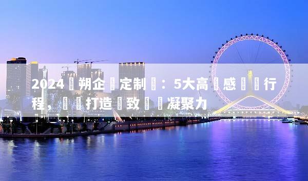 2024陽朔企業定制遊：5大高質感專屬行程，輕鬆打造極致團隊凝聚力