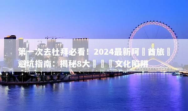 第一次去杜拜必看！2024最新阿聯酋旅遊避坑指南：揭秘8大燒錢與文化陷阱