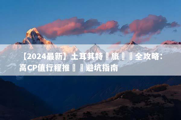 【2024最新】土耳其特價旅遊團全攻略：高CP值行程推薦與避坑指南