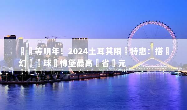 錯過等明年！2024土耳其限時特惠：搭夢幻熱氣球遊棉堡最高現省萬元