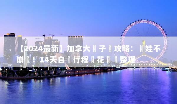 【2024最新】加拿大親子遊攻略：帶娃不崩潰！14天自駕行程與花費總整理