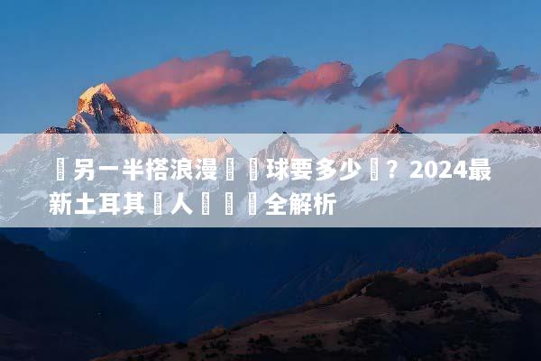 帶另一半搭浪漫熱氣球要多少錢？2024最新土耳其雙人遊報價全解析