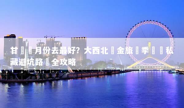 甘肅幾月份去最好？大西北黃金旅遊季節與私藏避坑路線全攻略