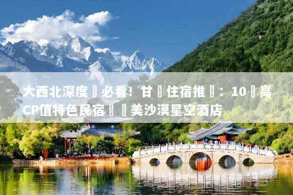 大西北深度遊必看！甘肅住宿推薦：10間高CP值特色民宿與絕美沙漠星空酒店