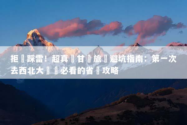 拒絕踩雷！超真實甘肅旅遊避坑指南：第一次去西北大環線必看的省錢攻略