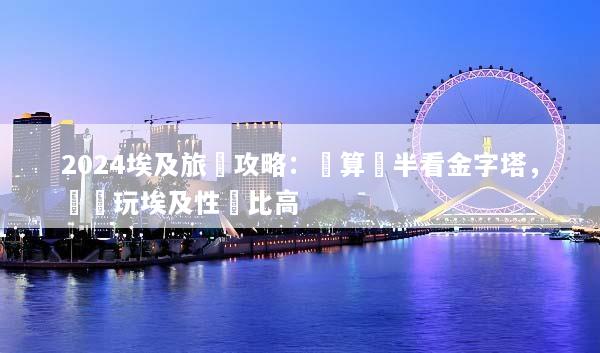 2024埃及旅遊攻略：預算減半看金字塔，這樣玩埃及性價比高