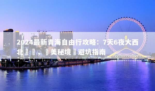 2024最新青海自由行攻略：7天6夜大西北環線，絕美秘境與避坑指南
