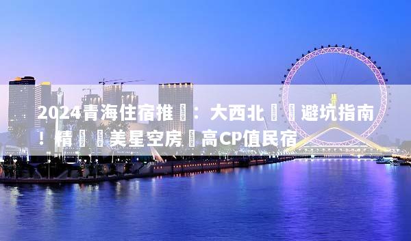 2024青海住宿推薦：大西北環線避坑指南！精選絕美星空房與高CP值民宿