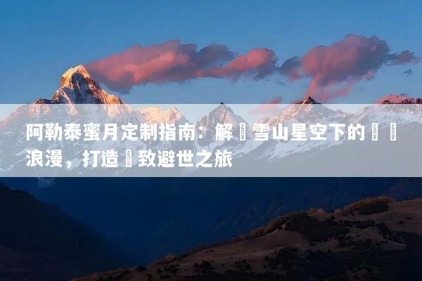 阿勒泰蜜月定制指南：解鎖雪山星空下的專屬浪漫，打造極致避世之旅