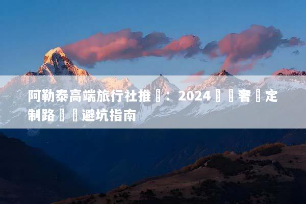 阿勒泰高端旅行社推薦：2024頂級奢華定制路線與避坑指南