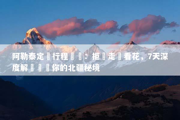阿勒泰定製行程規劃：拒絕走馬看花，7天深度解鎖專屬你的北疆秘境
