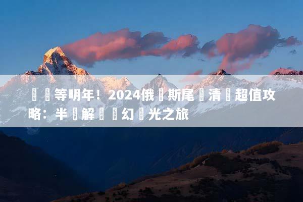 錯過等明年！2024俄羅斯尾單清倉超值攻略：半價解鎖夢幻極光之旅