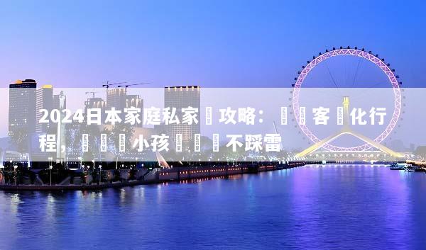 2024日本家庭私家團攻略：專車客製化行程，帶長輩小孩輕鬆遊不踩雷