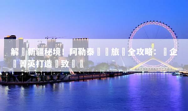 解鎖新疆秘境！阿勒泰獎勵旅遊全攻略：為企業菁英打造極致體驗