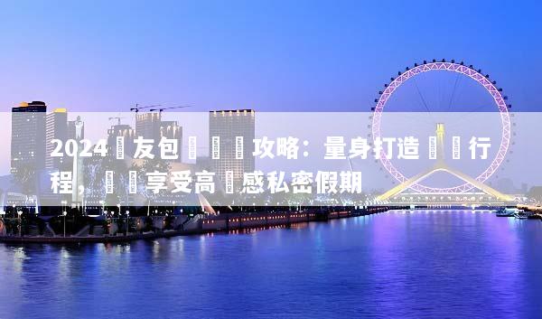 2024親友包團終極攻略：量身打造專屬行程，輕鬆享受高質感私密假期